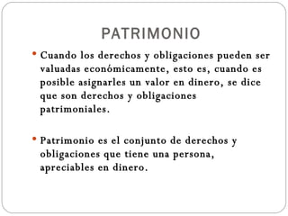 PATRIMONIO Cuando los derechos y obligaciones pueden ser valuadas económicamente, esto es, cuando es posible asignarles un valor en dinero, se dice que son derechos y obligaciones patrimoniales. Patrimonio es el conjunto de derechos y obligaciones que tiene una persona, apreciables en dinero. 
