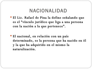 NACIONALIDAD El Lic. Rafael de Pina la define señalando que es el “vínculo jurídico que liga a una persona con la nación a la que pertenece”. El nacional, en relación con un país determinado, es la persona que ha nacido en él y la que ha adquirido en el mismo la naturalización. 