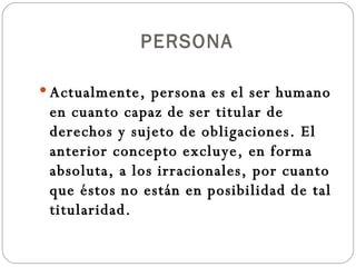 PERSONA Actualmente, persona es el ser humano en cuanto capaz de ser titular de derechos y sujeto de obligaciones. El anterior concepto excluye, en forma absoluta, a los irracionales, por cuanto que éstos no están en posibilidad de tal titularidad. 