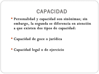CAPACIDAD Personalidad y capacidad son sinónimas; sin embargo, la segunda se diferencia en atención a que existen dos tipos de capacidad: Capacidad de goce o jurídica Capacidad legal o de ejercicio 