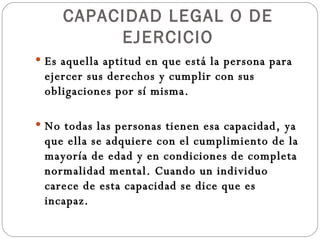 CAPACIDAD LEGAL O DE EJERCICIO Es aquella aptitud en que está la persona para ejercer sus derechos y cumplir con sus obligaciones por sí misma. No todas las personas tienen esa capacidad, ya que ella se adquiere con el cumplimiento de la mayoría de edad y en condiciones de completa normalidad mental. Cuando un individuo carece de esta capacidad se dice que es incapaz. 