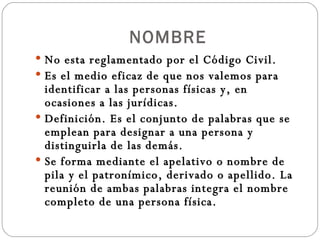 NOMBRE No esta reglamentado por el Código Civil. Es el medio eficaz de que nos valemos para identificar a las personas físicas y, en ocasiones a las jurídicas. Definición. Es el conjunto de palabras que se emplean para designar a una persona y distinguirla de las demás. Se forma mediante el apelativo o nombre de pila y el patronímico, derivado o apellido. La reunión de ambas palabras integra el nombre completo de una persona física. 
