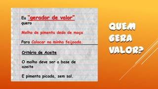 Eu “gerador
quero

de valor”

Molho de pimenta dedo de moça

Para Colocar na minha feijoada.
Critério de Aceite
O molho deve ser a base de
azeite
E pimenta picada, sem sal.

QUEM
GERA
VALOR?

 