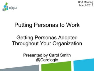 IIBA Meeting
                                March 2013




 Putting Personas to Work

 Getting Personas Adopted
Throughout Your Organization

    Presented by Carol Smith
          @Carologic
 