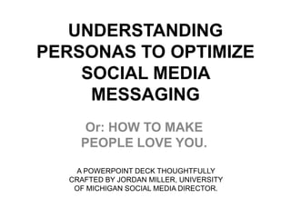 UNDERSTANDING
PERSONAS TO OPTIMIZE
    SOCIAL MEDIA
     MESSAGING
     Or: HOW TO MAKE
    PEOPLE LOVE YOU.

   A POWERPOINT DECK THOUGHTFULLY
  CRAFTED BY JORDAN MILLER, UNIVERSITY
   OF MICHIGAN SOCIAL MEDIA DIRECTOR.
 