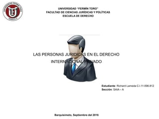 LAS PERSONAS JURIDICAS EN EL DERECHO
INTERNACIONAL PRIVADO
UNIVERSIDAD “FERMÍN TORO”
FACULTAD DE CIENCIAS JURÍDICAS Y POLÍTICAS
ESCUELA DE DERECHO
Barquisimeto, Septiembre del 2016
Estudiante: Richard Lameda C.I.11.696.812
Sección: SAIA – A
 