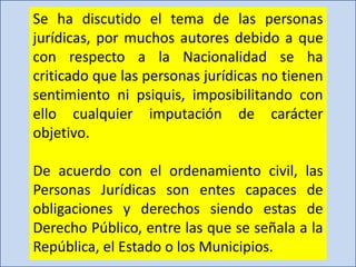 Se ha discutido el tema de las personas
jurídicas, por muchos autores debido a que
con respecto a la Nacionalidad se ha
criticado que las personas jurídicas no tienen
sentimiento ni psiquis, imposibilitando con
ello cualquier imputación de carácter
objetivo.
De acuerdo con el ordenamiento civil, las
Personas Jurídicas son entes capaces de
obligaciones y derechos siendo estas de
Derecho Público, entre las que se señala a la
República, el Estado o los Municipios.
 