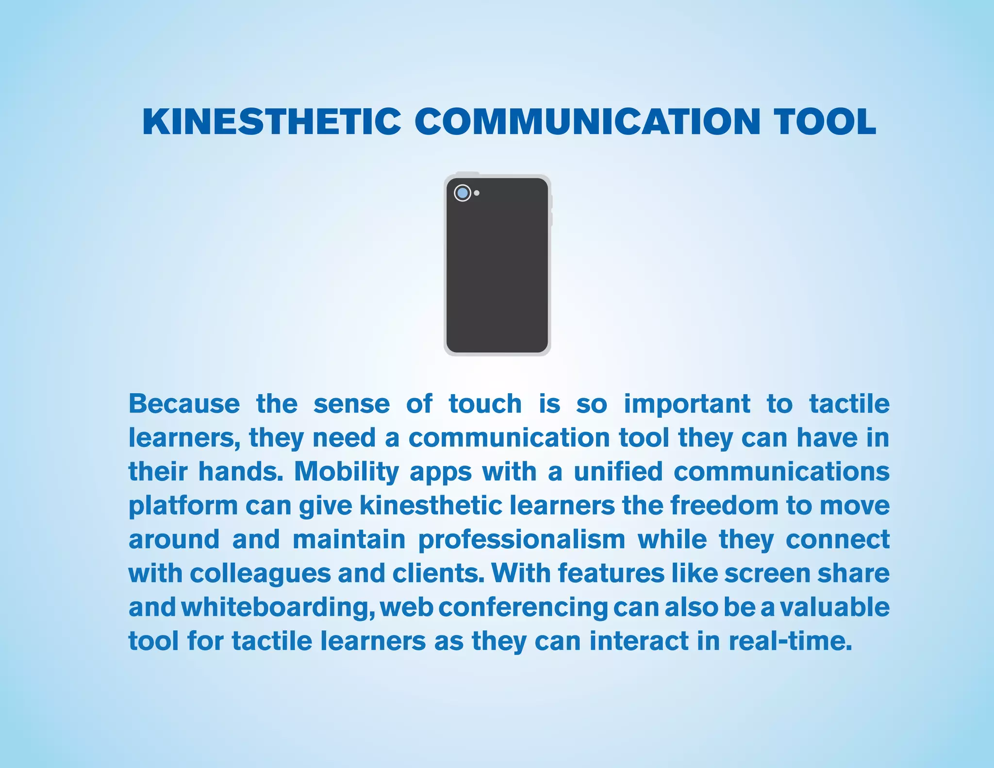 KINESTHETIC COMMUNICATION TOOL
Because the sense of touch is so important to tactile
learners, they need a communication tool they can have in
their hands. Mobility apps with a unified communications
platform can give kinesthetic learners the freedom to move
around and maintain professionalism while they connect
with colleagues and clients. With features like screen share
andwhiteboarding,webconferencingcanalsobeavaluable
tool for tactile learners as they can interact in real-time.
 