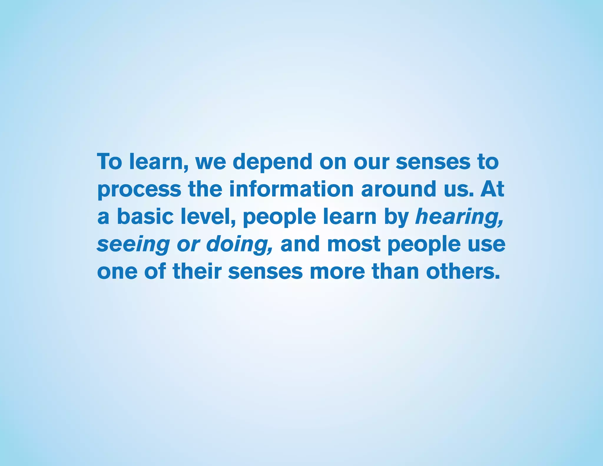 To learn, we depend on our senses to
process the information around us. At
a basic level, people learn by hearing,
seeing or doing, and most people use
one of their senses more than others.
 