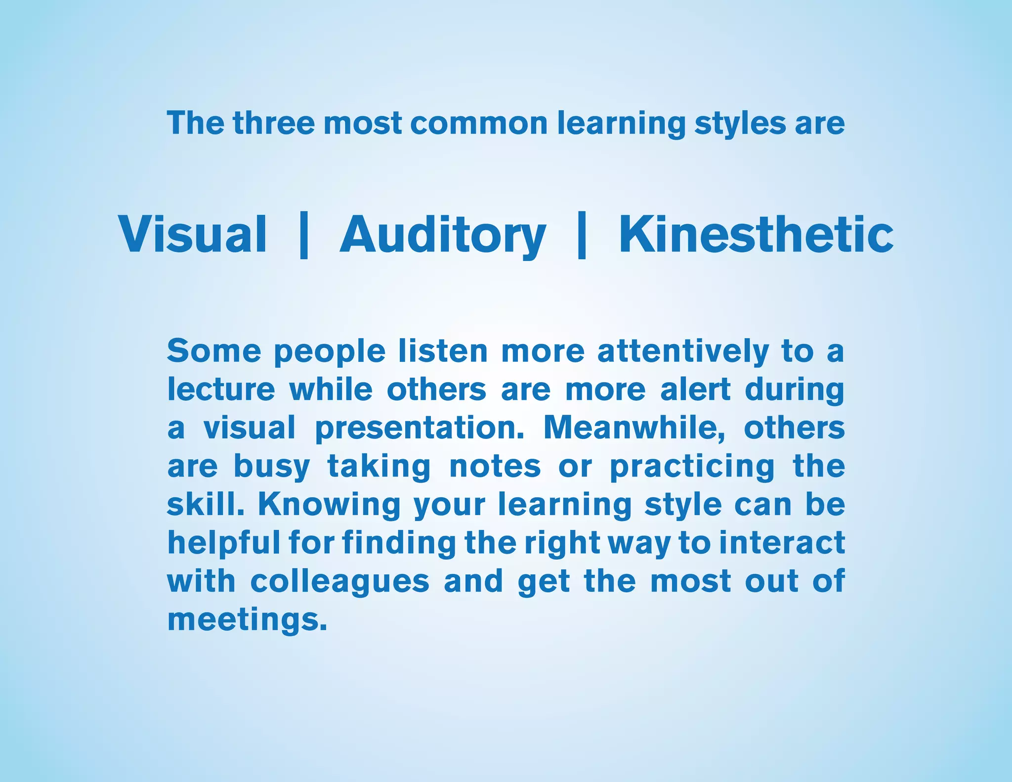 The three most common learning styles are
Visual | Auditory | Kinesthetic
Some people listen more attentively to a
lecture while others are more alert during
a visual presentation. Meanwhile, others
are busy taking notes or practicing the
skill. Knowing your learning style can be
helpful for finding the right way to interact
with colleagues and get the most out of
meetings.
 