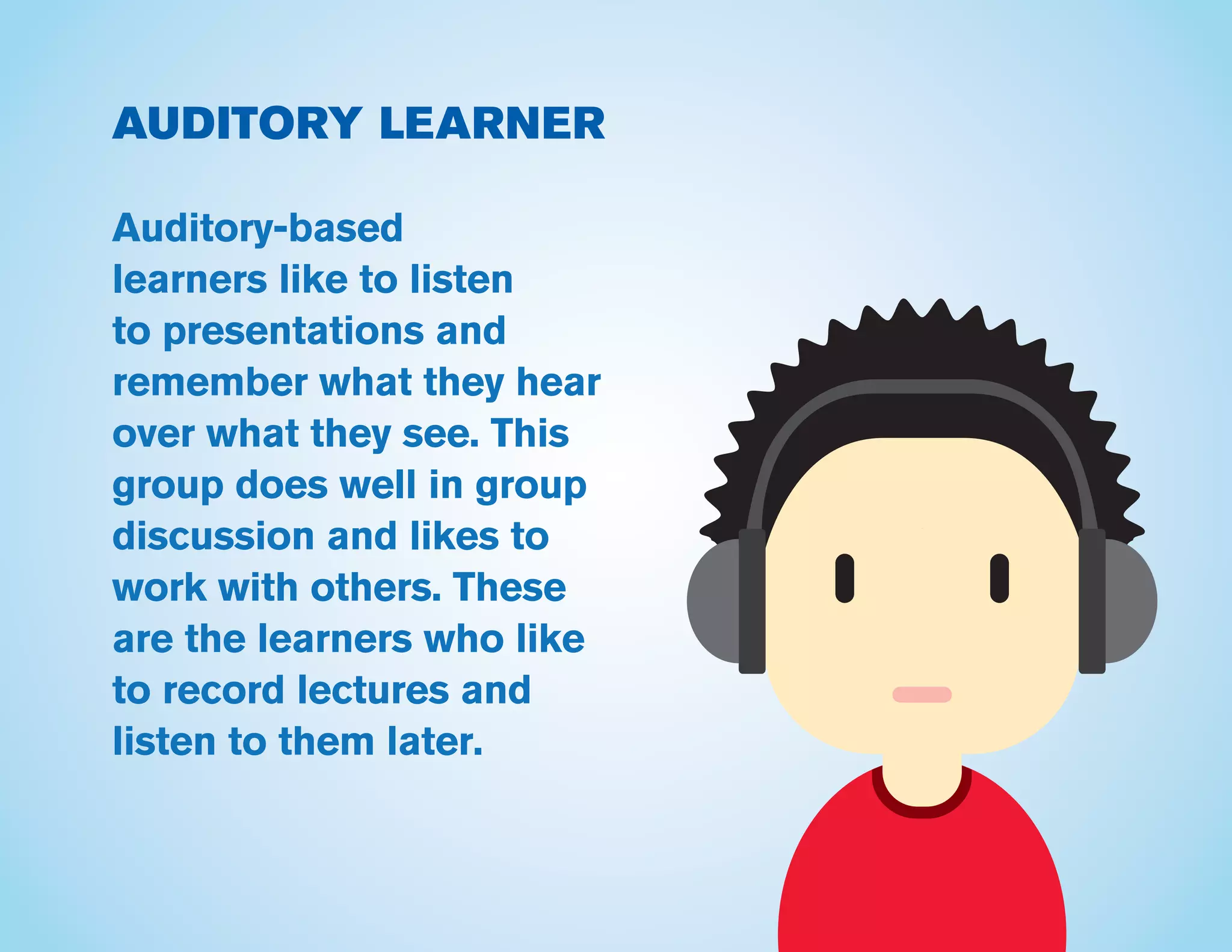 AUDITORY LEARNER
Auditory-based
learners like to listen
to presentations and
remember what they hear
over what they see. This
group does well in group
discussion and likes to
work with others. These
are the learners who like
to record lectures and
listen to them later.
 