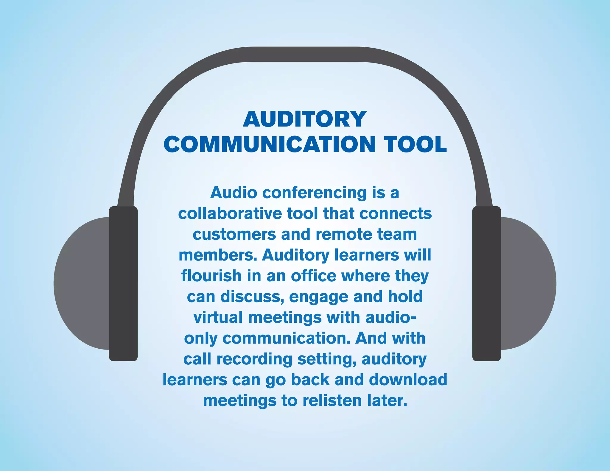 AUDITORY
COMMUNICATION TOOL
Audio conferencing is a
collaborative tool that connects
customers and remote team
members. Auditory learners will
flourish in an office where they
can discuss, engage and hold
virtual meetings with audio-
only communication. And with
call recording setting, auditory
learners can go back and download
meetings to relisten later.
 