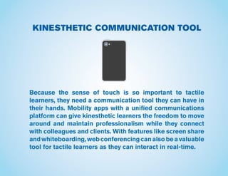 KINESTHETIC COMMUNICATION TOOL
Because the sense of touch is so important to tactile
learners, they need a communication tool they can have in
their hands. Mobility apps with a unified communications
platform can give kinesthetic learners the freedom to move
around and maintain professionalism while they connect
with colleagues and clients. With features like screen share
andwhiteboarding,webconferencingcanalsobeavaluable
tool for tactile learners as they can interact in real-time.
 