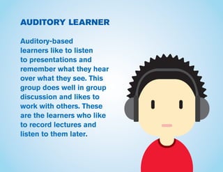 AUDITORY LEARNER
Auditory-based
learners like to listen
to presentations and
remember what they hear
over what they see. This
group does well in group
discussion and likes to
work with others. These
are the learners who like
to record lectures and
listen to them later.
 