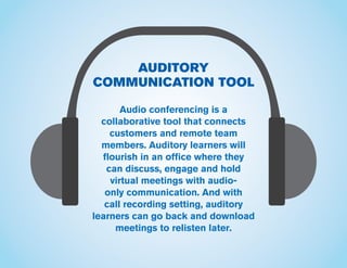 AUDITORY
COMMUNICATION TOOL
Audio conferencing is a
collaborative tool that connects
customers and remote team
members. Auditory learners will
flourish in an office where they
can discuss, engage and hold
virtual meetings with audio-
only communication. And with
call recording setting, auditory
learners can go back and download
meetings to relisten later.
 