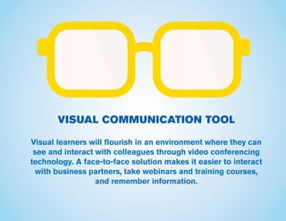 VISUAL COMMUNICATION TOOL
Visual learners will flourish in an environment where they can
see and interact with colleagues through video conferencing
technology. A face-to-face solution makes it easier to interact
with business partners, take webinars and training courses,
and remember information.
 
