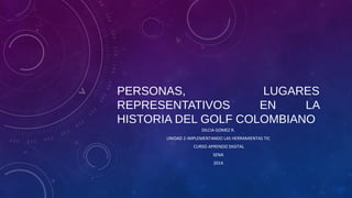 PERSONAS,
LUGARES
REPRESENTATIVOS
EN
LA
HISTORIA DEL GOLF COLOMBIANO
DILCIA GOMEZ R.
UNIDAD 2-IMPLEMENTANDO LAS HERRAMIENTAS TIC
CURSO APRENDIZ DIGITAL
SENA
2014

 