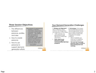 Page 2
Improve  Your  Probability  for  Success  ™  |  www.visionedgemarketing.com  |  ©1999-20112VisionEdge Marketing. VEM Proprietary. Not for reproduction or redistribution without written permission. 3
Three Session Objectives
1. The differences
between
personas, profiles,
and roles
2. How to create
personas
3. How to use
personas to
support demand
generation efforts
“The purpose of a persona is to
identify a customer’s
motivations, expectations,
and goals. Even though
personas … are fictitious,
they are based on
knowledge of real
customers. A well-crafted
persona enables you to
stand in your customer’s
shoes and take a more
customer-centric view.”
 Laura Patterson,
MarketingProfs, January 2007
Improve  Your  Probability  for  Success  ™  |  www.visionedgemarketing.com  |  ©1999-20112VisionEdge Marketing. VEM Proprietary. Not for reproduction or redistribution without written permission. 4
Four Demand Generation Challenges
1. Strategy and alignment is
about creating a clear,
common set of objectives
and approach to the market.
 <25% marketers are
generating enough
demand to satisfy their
sales teams.
 Sales needs buyer
personas to guide
communications with their
prospects.
2. Technology is the engine
that enables best practices
demand-generation tactics
such as lead nurturing and
lead scoring as well as the
integration of multiple
programs.
 52% of marketers use
some sort of marketing
automation platform.
 Yet most don’t leverage
personas when it comes to
lead development and
nurturing.
 