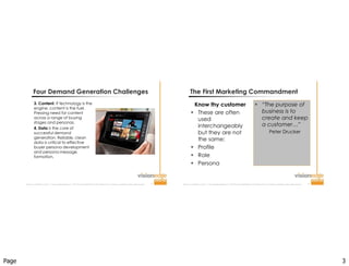 Page 3
Improve  Your  Probability  for  Success  ™  |  www.visionedgemarketing.com  |  ©1999-20112VisionEdge Marketing. VEM Proprietary. Not for reproduction or redistribution without written permission. 5
3. Content. If technology is the
engine, content is the fuel.
Pressing need for content
across a range of buying
stages and personas.
4. Data is the core of
successful demand
generation. Reliable, clean
data is critical to effective
buyer persona development
and persona message
formation.
Four Demand Generation Challenges
Improve  Your  Probability  for  Success  ™  |  www.visionedgemarketing.com  |  ©1999-20112VisionEdge Marketing. VEM Proprietary. Not for reproduction or redistribution without written permission. 6
The First Marketing Commandment
Know thy customer
 These are often
used
interchangeably
but they are not
the same:
 Profile
 Role
 Persona
 “The purpose of
business is to
create and keep
a customer…”
Peter Drucker
 