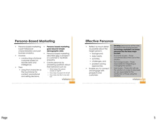 Page 5
Improve  Your  Probability  for  Success  ™  |  www.visionedgemarketing.com  |  ©1999-20112VisionEdge Marketing. VEM Proprietary. Not for reproduction or redistribution without written permission. 9
Persona-Based Marketing
 Persona-based marketing
is part Hollywood
characterization and part
business analytics.
 Involves
 constructing a fictional
customer based on
real-life data and
intelligence.
 Then
 using that character as
the touchstone for
content, promotional
and selling decisions.
 Persona-based marketing
goes beyond simple
demographic data
 Persona-based marketing
describes who a prospect
or customer is- facilitate
empathy
 Create personas by
answering questions about
their behavior such as:
 What keeps this person
awake at night?
 How does he spend his time?
 How does she like to be sold
to?
Improve  Your  Probability  for  Success  ™  |  www.visionedgemarketing.com  |  ©1999-20112VisionEdge Marketing. VEM Proprietary. Not for reproduction or redistribution without written permission. 10
Effective Personas
 Reflect as much detail
as possible about the
target person's
 background,
 daily habits,
 activities,
 challenges, and
 problem-solving
approaches.
 Enable you to connect
and engage with
prospects and
customers
 Develop personas for all the roles
involved in the buying process.
Technology marketers can break
personas into the three major
buckets:
 Economic buyers – Those
concerned about the cost of the
solution.
 Technology buyers – Those
responsible for integrating or
managing the solution.
 User buyers – Those who will use
the solution on a day-to-day basis
(or are responsible for the
satisfaction of those using the
solution).
 