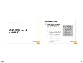 Page 8
Improve  Your  Probability  for  Success  ™  |  www.visionedgemarketing.com  |  ©1999-20112VisionEdge Marketing. VEM Proprietary. Not for reproduction or redistribution without written permission. 15
USING PERSONAS IN
MARKETING
Improve  Your  Probability  for  Success  ™  |  www.visionedgemarketing.com  |  ©1999-20112VisionEdge Marketing. VEM Proprietary. Not for reproduction or redistribution without written permission. 16
What are the
marketing
implications
to the
following
personas?
 Use the persona to formulate
your marketing messages,
think about what path this
prospect or customer might
pursue to solve his/her
problem.
 Will he or she turn to white papers
or articles in trade publications or
Web sites?
 Would this customer or prospect
seek input from a speaker at a
networking group of their peers?
 Let the personas steer the route,
which you can pave with
information that can help your
prospect and customers move
forward in their consideration and
buying process.
Using Personas
 