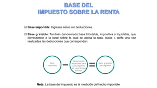 Nota: La base del impuesto es la medición del hecho imponible
 Base imponible: Ingresos netos sin deducciones.
 Base gravable: También denominado base tributable, impositiva o liquidable, que
corresponde a la base sobre la cual se aplica la tasa, cuota o tarifa una vez
realizadas las deducciones que correspondan.
 