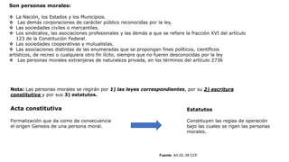 Son personas morales:
 La Nación, los Estados y los Municipios.
 Las demás corporaciones de carácter público reconocidas por la ley.
 Las sociedades civiles o mercantiles.
 Los sindicatos, las asociaciones profesionales y las demás a que se refiere la fracción XVI del artículo
123 de la Constitución Federal.
 Las sociedades cooperativas y mutualistas.
 Las asociaciones distintas de las enumeradas que se propongan fines políticos, científicos
artísticos, de recreo o cualquiera otro fin lícito, siempre que no fueren desconocidas por la ley
 Las personas morales extranjeras de naturaleza privada, en los términos del artículo 2736
Fuente: Art 25, 28 CCF.
Nota: Las personas morales se regirán por 1) las leyes correspondientes, por su 2) escritura
constitutiva y por sus 3) estatutos.
Acta constitutiva
Formalización que da como da consecuencia
el origen Genesis de una persona moral.
Estatutos
Constituyen las reglas de operación
bajo las cuales se rigen las personas
morales.
 
