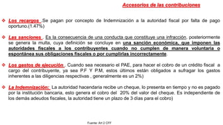 Los recargos .Se pagan por concepto de Indemnización a la autoridad fiscal por falta de pago
oportuno.(1.47%)
 Las sanciones . Es la consecuencia de una conducta que constituye una infracción, posteriormente
se genera la multa, cuya definición se concluye en una sanción económica, que imponen las
autoridades fiscales a los contribuyentes cuando no cumplen de manera voluntaria o
espontánea sus obligaciones fiscales o por cumplirlas incorrectamente.
 Los gastos de ejecución . Cuando sea necesario el PAE, para hacer el cobro de un crédito fiscal a
cargo del contribuyente, ya sea P.F Y P.M, estos últimos están obligados a sufragar los gastos
inherentes a las diligencias respectivas , generalmente es un 2%)
 La Indemnización: La autoridad hacendaria recibe un cheque, lo presenta en tiempo y no es pagado
por la institución bancaria, esto genera el cobro del 20% del valor del cheque. Es independiente de
los demás adeudos fiscales, la autoridad tiene un plazo de 3 días para el cobro)
Accesorios de las contribuciones
Fuente: Art 2 CFF
 