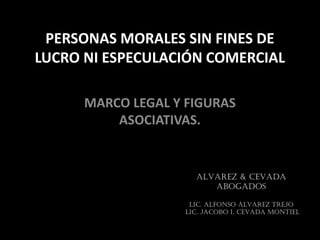 PERSONAS MORALES SIN FINES DE
LUCRO NI ESPECULACIÓN COMERCIAL
MARCO LEGAL Y FIGURAS
ASOCIATIVAS.
ALVAREZ & CEVADA
ABOGADOS
LIC. ALFONSO ÁLVAREZ TREJO
LIC. JACOBO I. CEVADA MONTIEL
 