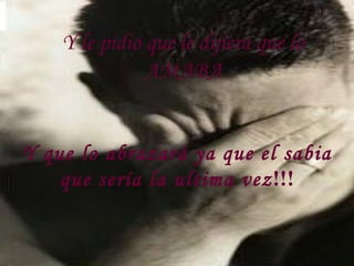 Y le pidio que le dijiera que lo AMABA Y que lo abrazará ya que el sabia que sería la ultima vez !!! 