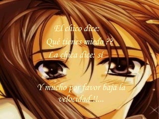 Y mucho por favor baja la velocidad !!... El chico dice: Qué tienes miedo ??  La chica dice: sí 