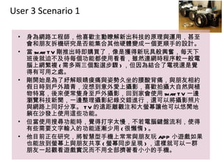 User 3 Scenario 11

 •   身為網路工程師，他喜歡主動瞭解新出科技的原理與運用，甚至
                     主動瞭解新出科技的原理與運用
     會和朋友拆機研究是否能集合其他硬體變成一個更順手的設計。
 •   當 sma T V 剛推出時即購買了，像是獲得新玩具般興奮，每天下
          rt                 新玩具
     班後就迫不及待每個功能都使用看看，雖然連網時程序較一般電
     腦上網繁複 ( 需多兩三個點選步驟 ) ，但因為結合了電視還是覺
     得有可用之處。
 •   剛開始是為了紓解眼睛痠痛與姿勢久坐的腰酸背痛，與朋友相約
     假日時到戶外踏青，沒想到意外愛上攝影，喜歡拍攝大自然與植
                           攝影
     物特寫，後來便常隻身至戶外攝影，回到家會使用 sma T V 一邊
                                  rt
     瀏覽科技新聞，一邊整理攝影紀錄交錯進行，還可以將攝影照片
     與網路上同好分享。 T V 的遠距離觀注和大螢幕讓他可以悠閒地
     躺在沙發上使用這些功能。
 •   但當使用搜尋功能時，覺得打字太慢，不若電腦鍵盤流利，使得
                      打字太慢
     有些需要文字輸入的功能逐漸少用 ( 很懶惰 ) 。
 •   他目前正在研究，將智慧型手機上常常與朋友玩 APP 小遊戲如果
     也能放到螢幕上與朋友共享 ( 螢幕同步呈現 ) ，這樣就可以一群
     朋友一起觀看遊戲實況而不用全部擠著看小小的手機。
 