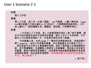 User 1 Scenario 2-1
   地點
      個人工作室
   環境
      個人工作桌，桌上有一台個人電腦， 23 吋螢幕。人體工學座椅。 Sma rt
      T V 擺在距離工作桌右邊約 3 公尺的地方，只要轉個頭就能看到。工作
      桌上擺放了一般的繪圖文具、繪圖板、遙控器、行事曆等物品。
   故事
         一大早進入了工作室，皇（大家都這麼叫他的）看了看行事曆，確
      定今天的任務是完成昨天快做完的動畫，基本上花不了太多時間，今天
      基本上可以算是悠閒的一天，於是皇快速的完成了動畫。
         完成動畫之後，也快 1 0:30 了！暫時沒急事要做的皇，用遙控器打
      開了 sma T V ，由於工作是製作動畫，所以看動畫也可以算是工作之一
            rt
      ，這也是皇可以光明正大看動畫的時間。皇按了遙控器上的連接網路的
      鈕，並打開瀏覽器，在瀏覽器上搜尋常上的動畫網，開始追之前沒看完
      的動畫，雖然已經熟悉這個模式，但是要使用遙控器搜尋網路仍然是個
      很麻煩的事情，因此皇經常這麼想：如果遙控器可以設計的容易輸入
      中文、英文就好了！
                                       < 接下頁 >
 