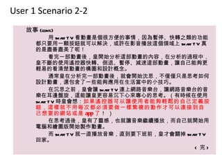 User 1 Scenario 2-2
   故事 (cont.)
            用 sma T V 看動畫是個很方便的事情，因為暫停、快轉之類的功能
                 rt
      都只要用一顆按鈕就可以解決，或許在影音播放這個領域上 sma T V 真  rt
      的是盡善盡美了呢！
            看完一部動畫後，皇開始分析這部動畫的內容，在分析的過程中，
      皇不斷的使用遙控器快轉、倒退、暫停、減速這部動畫，讓自己能夠更
      輕易的看清楚動畫的構圖和設計概念。
            通常皇在分析完一部動畫後，就會開始沈思，不僅僅只是思考如何
      設計動畫，還包含了一些能夠應用在生活當中的小技巧。
            在沉思之前，皇會讓 sma T V 連上網路音樂台，讓網路音樂台的音
                            rt
      樂在耳邊盤旋，這能讓皇更容易沉下心來專心的思考。（有時候在使用
      sma T V 時皇會想：如果遙控器可以讓使用者能夠輕鬆的自己定義按
         rt
      鈕，這樣就不用每次都必須要做一樣繁複的動作才可以連接到自
      己想要的網站或是 app 了 ！ ）
            在思考過後，皇有了靈感，也就讓音樂繼續播放，而自己就開始用
      電腦和繪圖版開始製作動畫。
            而 sma T V 就一直播放音樂，直到要下班前，皇才會關掉 sma T V
                 rt                            rt
      回家。
                                                < 完>
 