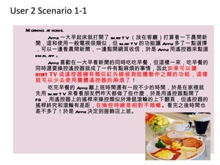 User 2 Scenario 1-1
   M orning a home.
             t
             Apple 一大早起床就打開了 sma T V （放在客廳）打算看一下晨間新
                                rt
       聞，這和使用一般電視很類似，但 sma T V 的功能讓 Apple 多了一點選擇
                                   rt
       ，可以一邊看晨間新聞，一邊點開網頁收信，於是 Apple 用遙控器來點選
       e-ma a 。
           il pp
             Apple 喜歡在一大早看新聞的同時吃吃早餐，但這樣一來，吃早餐的
       同時還要操控遙控器就成了一件有點麻煩的事情，因此如果可以讓
       smart T V 或遙控器擁有類似紅外線偵測肢體動作之類的功能，這樣
       就可以少去使用實體遙控器的麻煩了！
             吃完早餐的 Apple 離上班時間還有一段不少的時間，於是在家裡就
       先用 sma T V 來看看朋友們昨天都做了些什麼，於是用遙控器點開了
                rt
       FB ，用遙控器上的搖桿來操控類似於滑鼠滾輪的上下翻頁，但遙控器的
       搖桿終究和滾輪有差距，在操控時總是相對不順暢。看完之後時間也
       差不多了！於是 Apple 決定到服飾店上班。
 