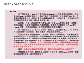 User 2 Scenario 1-2
   At shop.
               到了服飾店後， Apple 先打開了店內的 sma T V （因為還要吊掛服飾，因此
                                        rt
       店內的 sma T V 是掛在牆上的，且為了讓自己容易使用，掛的高度不會太高，不
                  rt
       需要抬頭就能看的到，掛的位置也在櫃檯的斜對面，方便自己看，也可以在沒使
       用時播放店內服飾介紹之類的資訊給客人看）。
               由於是一大早，所以還沒有什麼客人來，於是 Apple 打開了網路，希望看一
       些時尚資訊，於是按了遙控器上的連網按鈕，並點開了已經設計好的 a 連到             pp
       Style.com 來看一些時尚的資訊，並不時和同事討論這些資訊。
               到了接近中午左右，客人終於出現，於是 Apple 把之前存到 sma T V 中的影
                                                    rt
       片（店內服飾介紹的影片）點出來播放，然後就去接待客人了！
               因為店內服飾走較高端路線，所以客人總是三三兩兩的來，於是 Apple 有很
       多時間可以設計自己的設計圖，但設計圖畫到一半總是會缺乏靈感或是需要其他
       東西來當做參照物品，這時候 Apple 就會打開 sma T V 上的瀏覽器，並用遙控器上
                                         rt
       的鍵盤來輸入關鍵字在網路上搜尋，但遙控器在輸入文字的設計上，比較偏向傳
       統手機的按鍵設計，因此輸入文字上有點像在打簡訊，這樣讓搜尋的效率降
       低了不少，如果能讓遙控器多一個小型的英文、注音鍵盤，這樣或許能讓
       搜尋的效率提高不少。
               當然，如果遙控器能更有設計感，那放在店內就不會太過突兀了！
               時間總是過的飛快，轉眼間就已經到了下班時間，於是 Apple 和同事一起整
       理完店內環境之後，就坐車回家了！
 