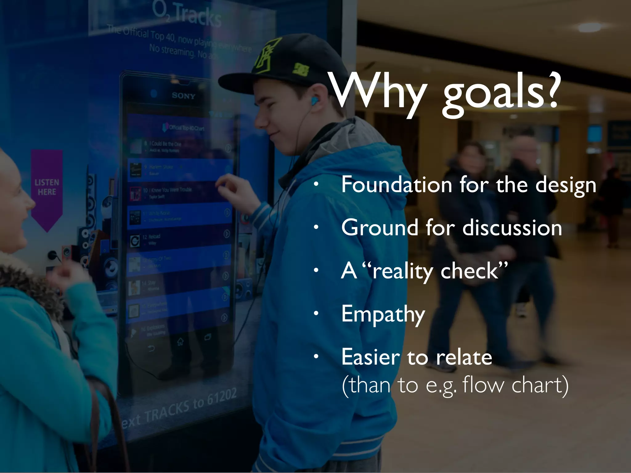 • Foundation for the design
• Ground for discussion
• A “reality check”
• Empathy
• Easier to relate
(than to e.g. ﬂow chart)
Why goals?
 