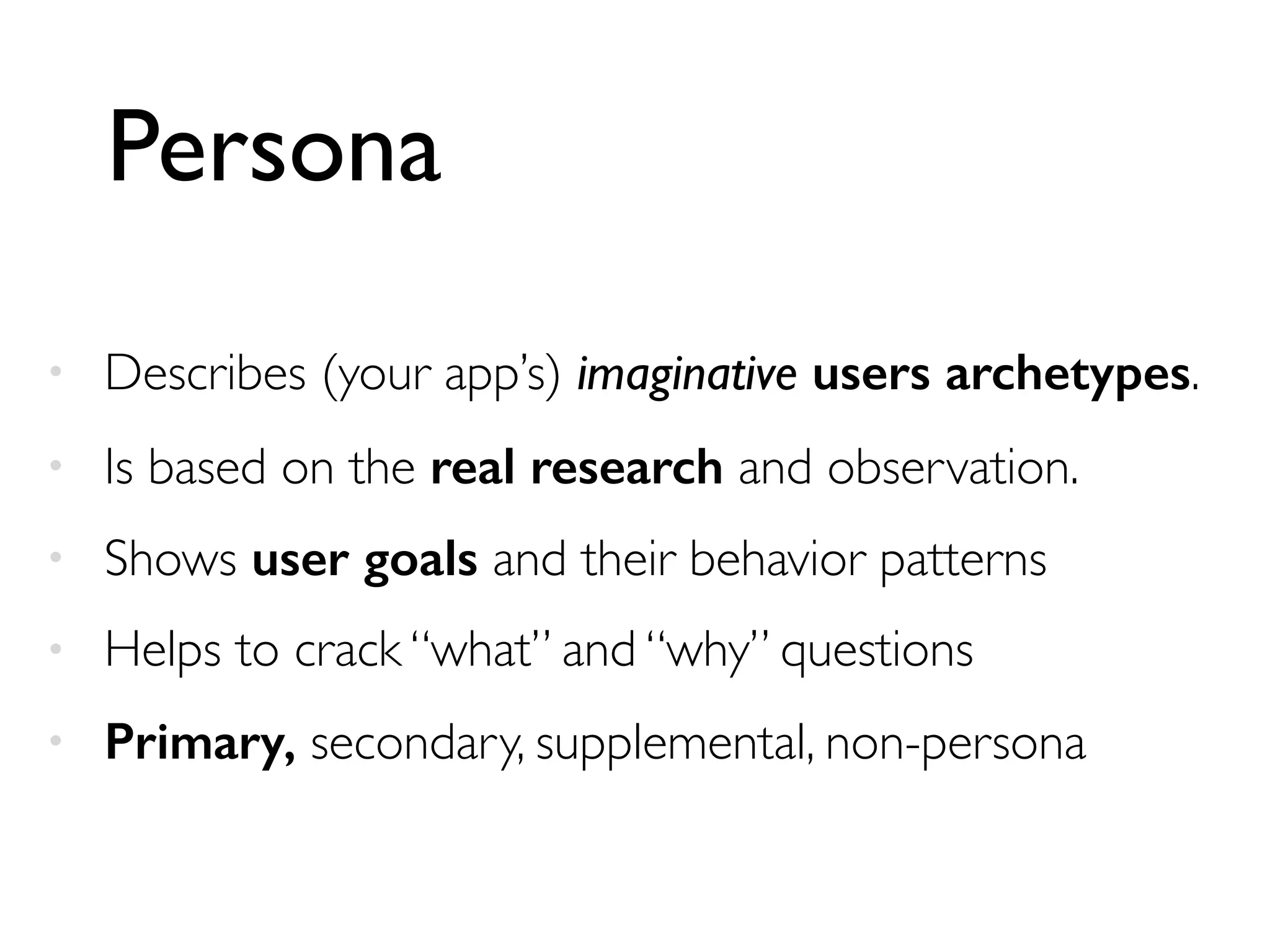 Persona
• Describes (your app’s) imaginative users archetypes.
• Is based on the real research and observation.
• Shows user goals and their behavior patterns
• Helps to crack “what” and “why” questions
• Primary, secondary, supplemental, non-persona
 