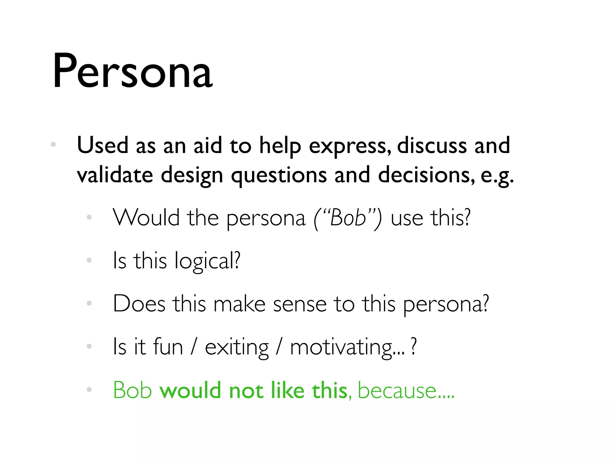 Persona
• Used as an aid to help express, discuss and
validate design questions and decisions, e.g.
• Would the persona (“Bob”) use this?
• Is this logical?
• Does this make sense to this persona?
• Is it fun / exiting / motivating... ?
• Bob would not like this, because....
 