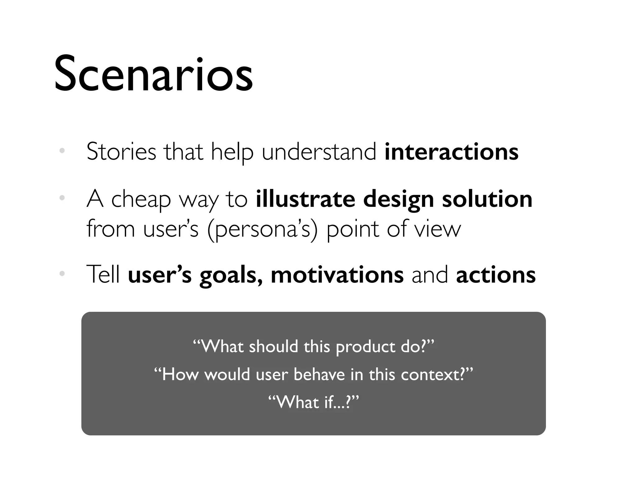 Scenarios
• Stories that help understand interactions
• A cheap way to illustrate design solution
from user’s (persona’s) point of view
• Tell user’s goals, motivations and actions
“What should this product do?”
“How would user behave in this context?”
“What if...?”
 