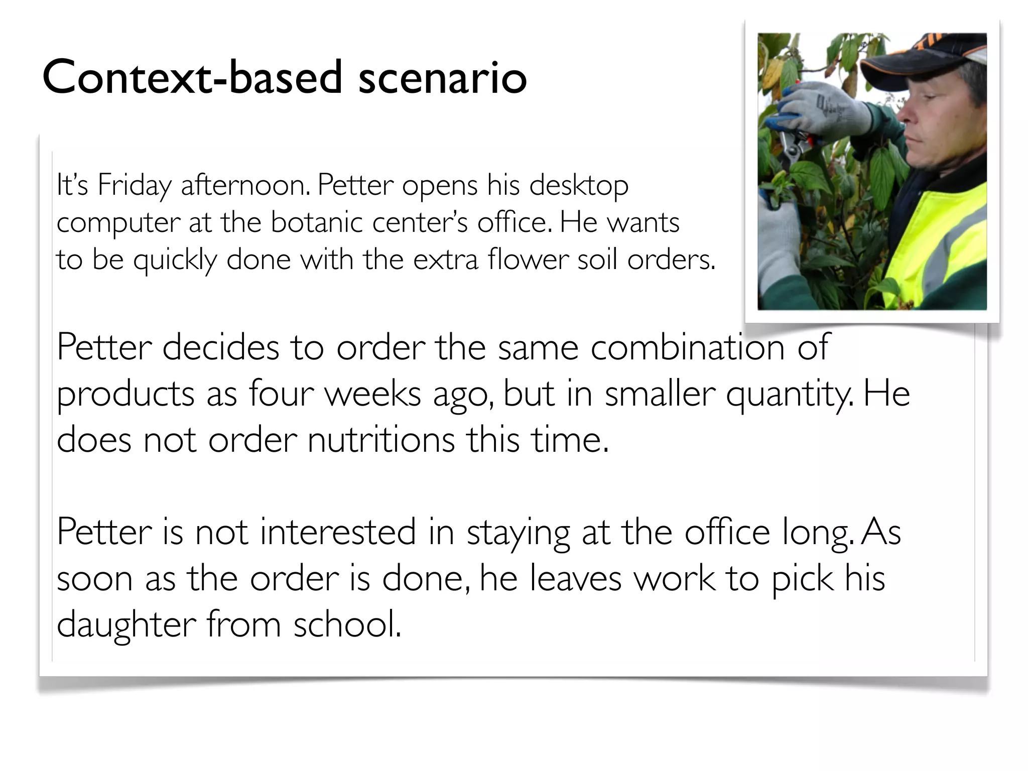 It’s Friday afternoon. Petter opens his desktop
computer at the botanic center’s ofﬁce. He wants
to be quickly done with the extra ﬂower soil orders.
Petter decides to order the same combination of
products as four weeks ago, but in smaller quantity. He
does not order nutritions this time.
Petter is not interested in staying at the ofﬁce long.As
soon as the order is done, he leaves work to pick his
daughter from school.
Context-based scenario
 