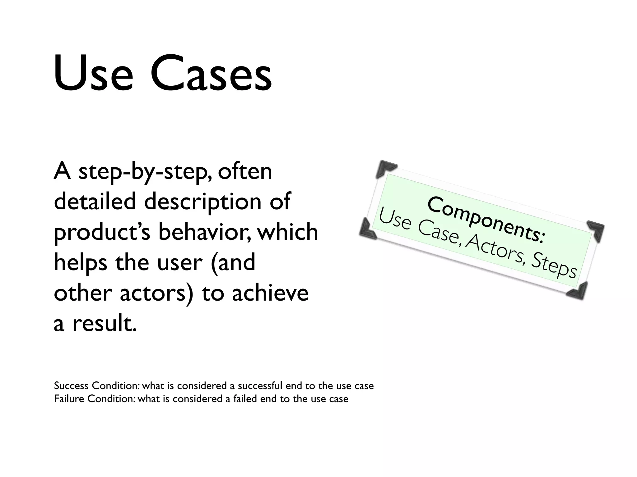 Use Cases
A step-by-step, often
detailed description of
product’s behavior, which
helps the user (and
other actors) to achieve
a result.
Components:
Use Case,Actors, Steps
Success Condition: what is considered a successful end to the use case
Failure Condition: what is considered a failed end to the use case
 