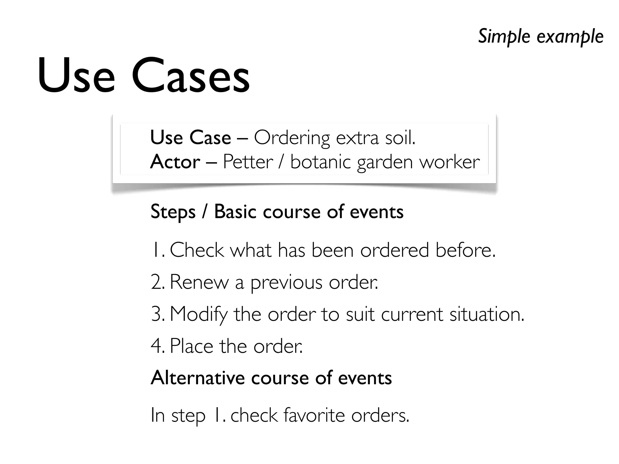 Steps / Basic course of events
1. Check what has been ordered before.
2. Renew a previous order.
3. Modify the order to suit current situation.
4. Place the order.
Alternative course of events
In step 1. check favorite orders.
Use Cases
Simple example
Use Case – Ordering extra soil.
Actor – Petter / botanic garden worker
 