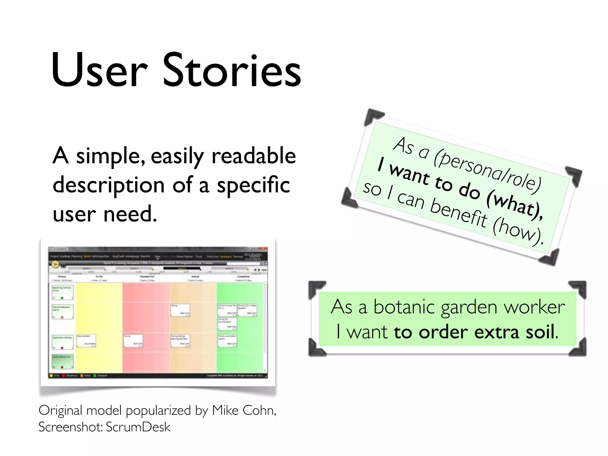 User Stories
A simple, easily readable
description of a speciﬁc
user need.
As a (persona/role)
I want to do (what),
so I can beneﬁt (how).
As a botanic garden worker
I want to order extra soil.
Original model popularized by Mike Cohn,
Screenshot: ScrumDesk
 