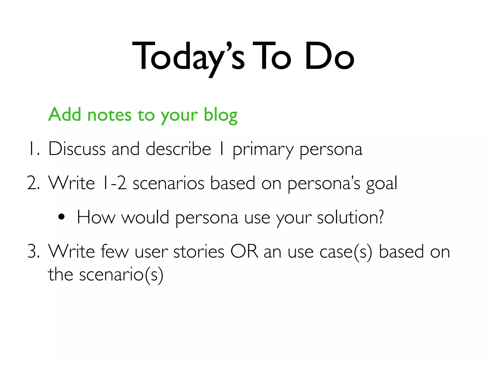 Today’s To Do
Add notes to your blog
1. Discuss and describe 1 primary persona
2. Write 1-2 scenarios based on persona’s goal
• How would persona use your solution?
3. Write few user stories OR an use case(s) based on
the scenario(s)
 