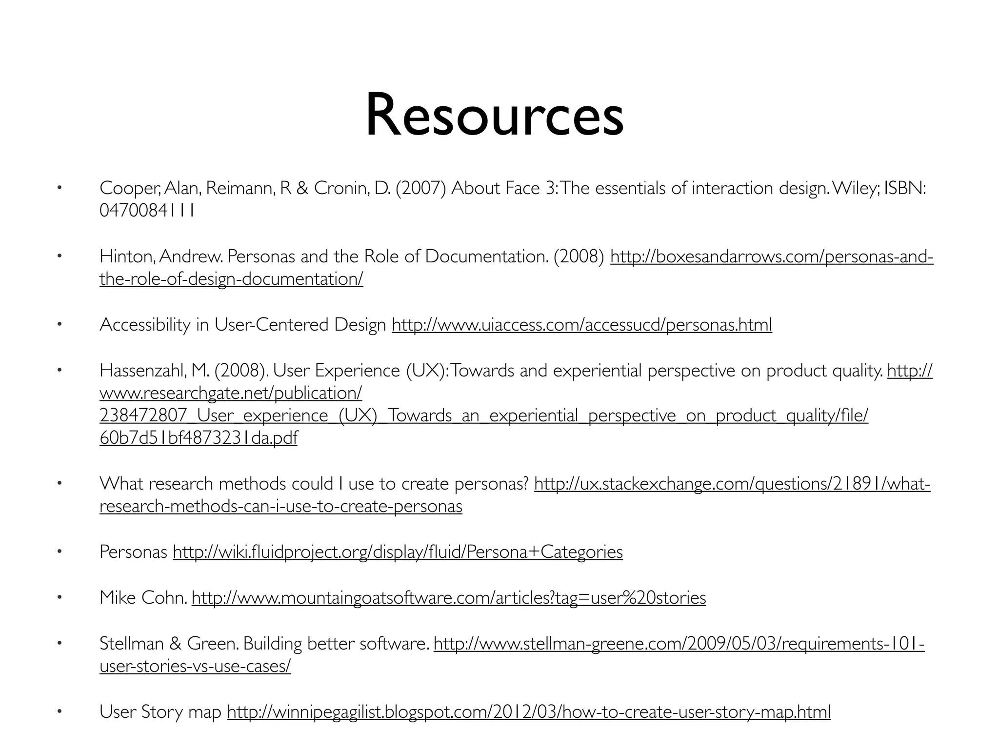 Resources
• Cooper,Alan, Reimann, R & Cronin, D. (2007) About Face 3:The essentials of interaction design.Wiley; ISBN:
0470084111
• Hinton,Andrew. Personas and the Role of Documentation. (2008) http://boxesandarrows.com/personas-and-
the-role-of-design-documentation/
• Accessibility in User-Centered Design http://www.uiaccess.com/accessucd/personas.html
• Hassenzahl, M. (2008). User Experience (UX):Towards and experiential perspective on product quality. http://
www.researchgate.net/publication/
238472807_User_experience_(UX)_Towards_an_experiential_perspective_on_product_quality/ﬁle/
60b7d51bf4873231da.pdf
• What research methods could I use to create personas? http://ux.stackexchange.com/questions/21891/what-
research-methods-can-i-use-to-create-personas
• Personas http://wiki.ﬂuidproject.org/display/ﬂuid/Persona+Categories
• Mike Cohn. http://www.mountaingoatsoftware.com/articles?tag=user%20stories
• Stellman & Green. Building better software. http://www.stellman-greene.com/2009/05/03/requirements-101-
user-stories-vs-use-cases/
• User Story map http://winnipegagilist.blogspot.com/2012/03/how-to-create-user-story-map.html
 