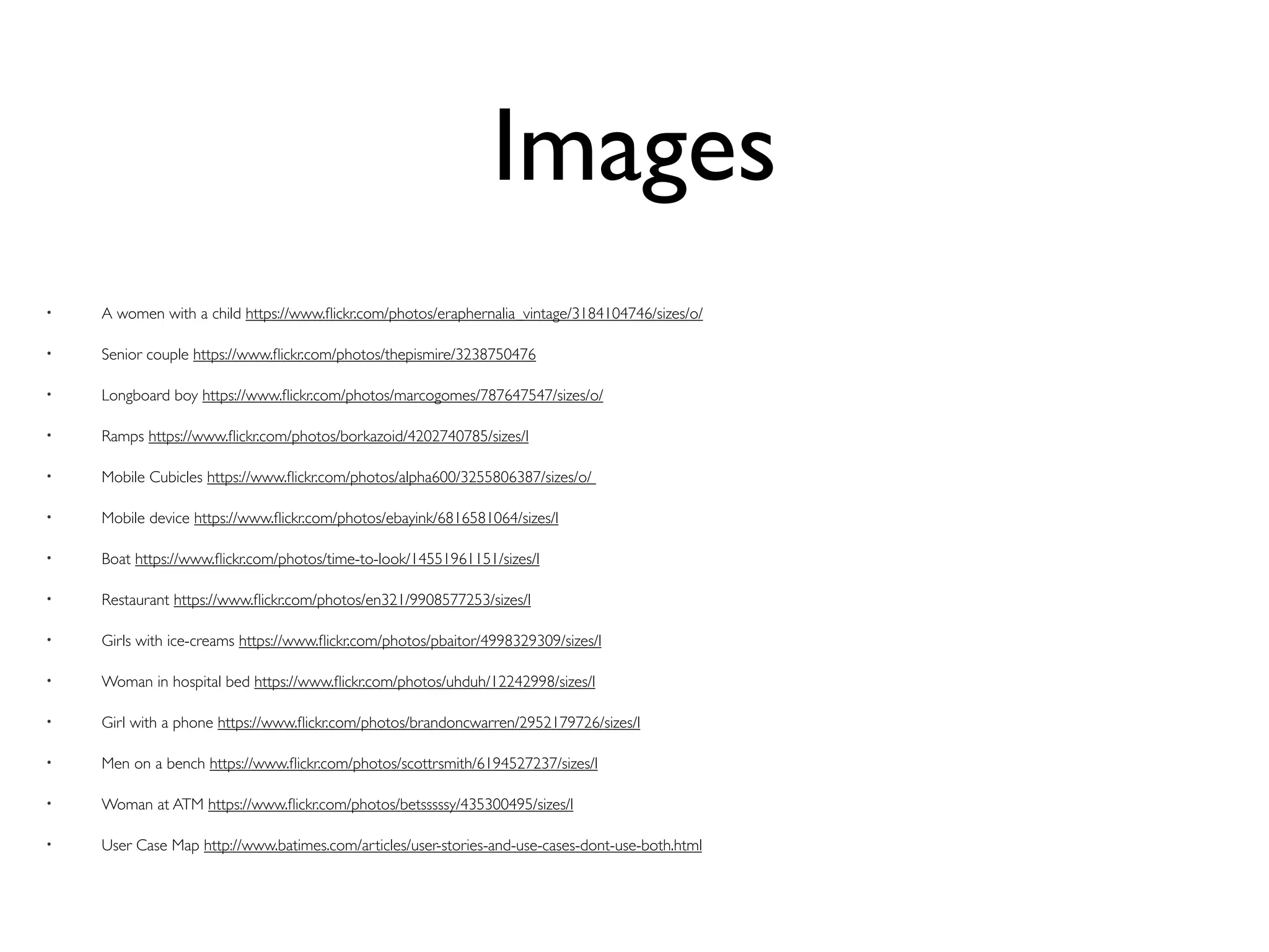 Images
• A women with a child https://www.ﬂickr.com/photos/eraphernalia_vintage/3184104746/sizes/o/
• Senior couple https://www.ﬂickr.com/photos/thepismire/3238750476
• Longboard boy https://www.ﬂickr.com/photos/marcogomes/787647547/sizes/o/
• Ramps https://www.ﬂickr.com/photos/borkazoid/4202740785/sizes/l
• Mobile Cubicles https://www.ﬂickr.com/photos/alpha600/3255806387/sizes/o/
• Mobile device https://www.ﬂickr.com/photos/ebayink/6816581064/sizes/l
• Boat https://www.ﬂickr.com/photos/time-to-look/14551961151/sizes/l
• Restaurant https://www.ﬂickr.com/photos/en321/9908577253/sizes/l
• Girls with ice-creams https://www.ﬂickr.com/photos/pbaitor/4998329309/sizes/l
• Woman in hospital bed https://www.ﬂickr.com/photos/uhduh/12242998/sizes/l
• Girl with a phone https://www.ﬂickr.com/photos/brandoncwarren/2952179726/sizes/l
• Men on a bench https://www.ﬂickr.com/photos/scottrsmith/6194527237/sizes/l
• Woman at ATM https://www.ﬂickr.com/photos/betsssssy/435300495/sizes/l
• User Case Map http://www.batimes.com/articles/user-stories-and-use-cases-dont-use-both.html
 