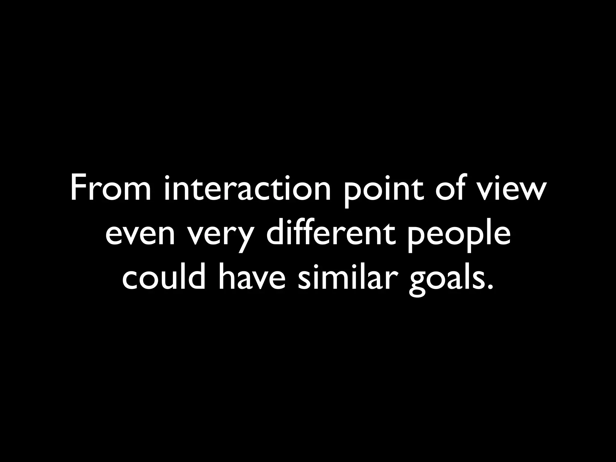 From interaction point of view
even very different people
could have similar goals.
 