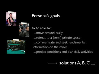 Persona’s goals
to be able to:
... move around easily
... retreat to a (semi) private space
... communicate and seek fundamental
information on the move
... predict conditions and plan daily activities
solutions A, B, C ....
 