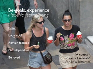 Be-goals, experience
Hedonic; feeling/being
e.g.
Relax
Look cool
Remain focused
Be independent
Be loved
“A constant
stream of self-talk”
– Forlizzi & Battarbee
 